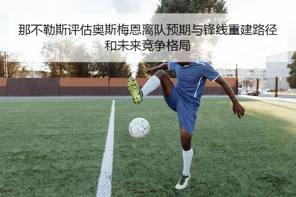 那不勒斯评估奥斯梅恩离队预期与锋线重建路径和未来竞争格局
