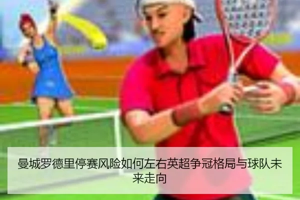 曼城罗德里停赛风险如何左右英超争冠格局与球队未来走向