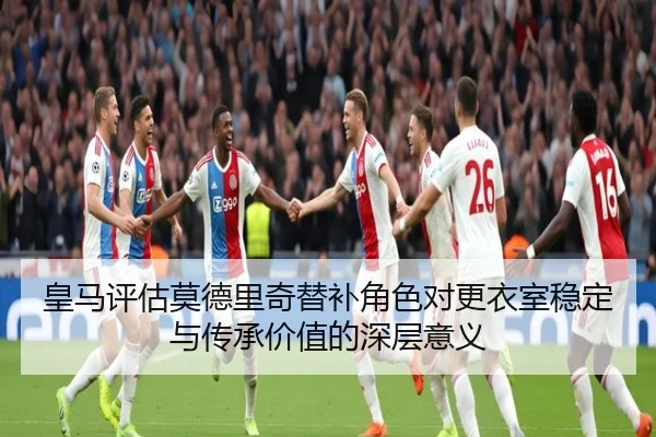 皇马评估莫德里奇替补角色对更衣室稳定与传承价值的深层意义